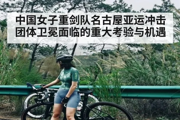 中国女子重剑队名古屋亚运冲击团体卫冕面临的重大考验与机遇