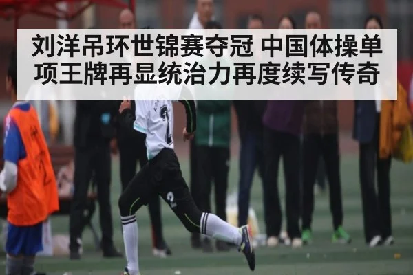 刘洋吊环世锦赛夺冠 中国体操单项王牌再显统治力再度续写传奇
