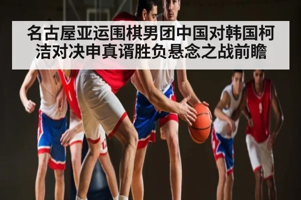 名古屋亚运围棋男团中国对韩国柯洁对决申真谞胜负悬念之战前瞻 - kaiyun app