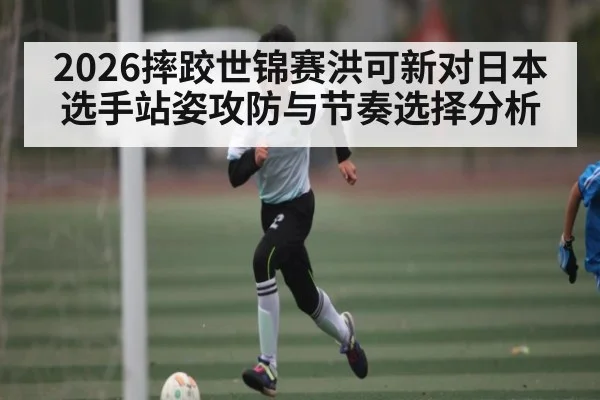 2026摔跤世锦赛洪可新对日本选手站姿攻防与节奏选择分析
