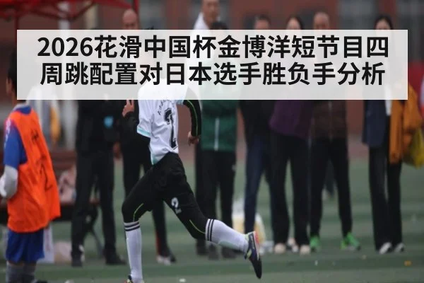 2026花滑中国杯金博洋短节目四周跳配置对日本选手胜负手分析 - kaiyun app